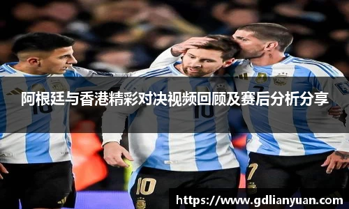 阿根廷与香港精彩对决视频回顾及赛后分析分享