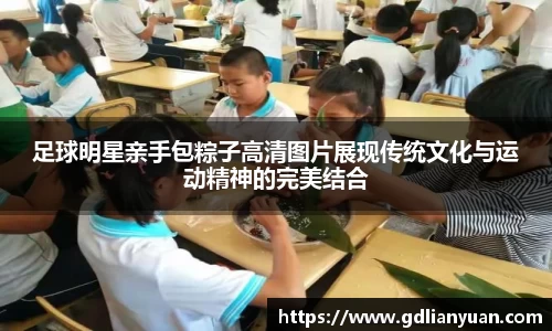 足球明星亲手包粽子高清图片展现传统文化与运动精神的完美结合